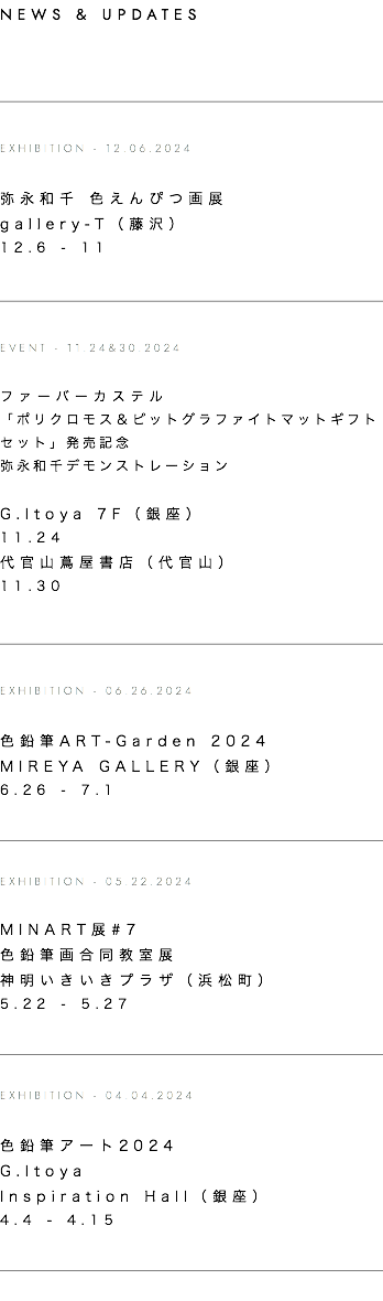 NEWS & UPDATES ﷯  EXHIBITION - 12.06.2024 弥永和千 色えんぴつ画展 gallery-T（藤沢） 12.6 - 11  ﷯  EVENT - 11.24&30.2024 ファーバーカステル 「ポリクロモス＆ピットグラファイトマットギフトセット」発売記念 弥永和千デモンストレーション  G.Itoya 7F（銀座） 11.24 代官山蔦屋書店（代官山） 11.30  ﷯  EXHIBITION - 06.26.2024 色鉛筆ART-Garden 2024 MIREYA GALLERY（銀座） 6.26 - 7.1   ﷯  EXHIBITION - 05.22.2024  MINART展#7 色鉛筆画合同教室展 神明いきいきプラザ（浜松町） 5.22 - 5.27   ﷯  EXHIBITION - 04.04.2024 色鉛筆アート2024 G.Itoya Inspiration Hall（銀座） 4.4 - 4.15   ﷯ 